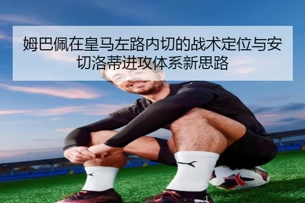 姆巴佩在皇马左路内切的战术定位与安切洛蒂进攻体系新思路