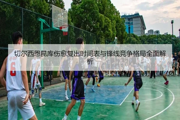 切尔西恩昆库伤愈复出时间表与锋线竞争格局全面解析