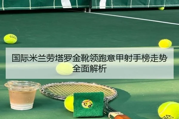 国际米兰劳塔罗金靴领跑意甲射手榜走势全面解析