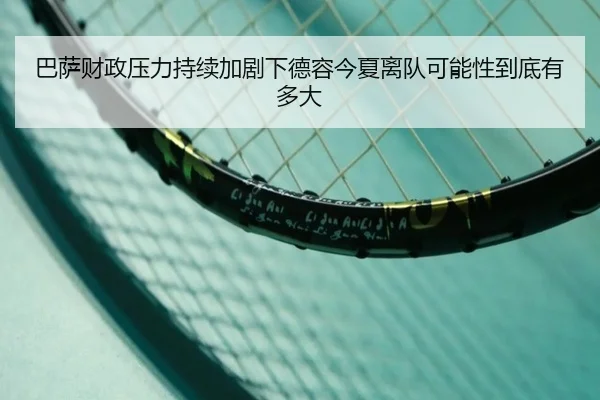 巴萨财政压力持续加剧下德容今夏离队可能性到底有多大