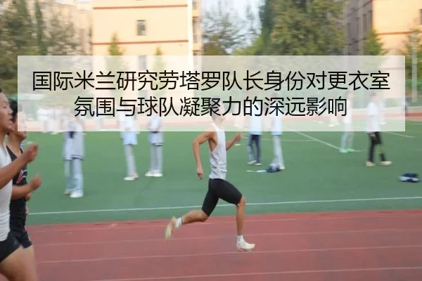 国际米兰研究劳塔罗队长身份对更衣室氛围与球队凝聚力的深远影响