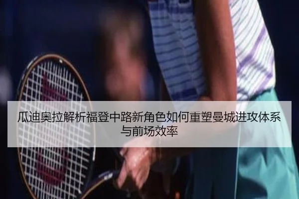 瓜迪奥拉解析福登中路新角色如何重塑曼城进攻体系与前场效率