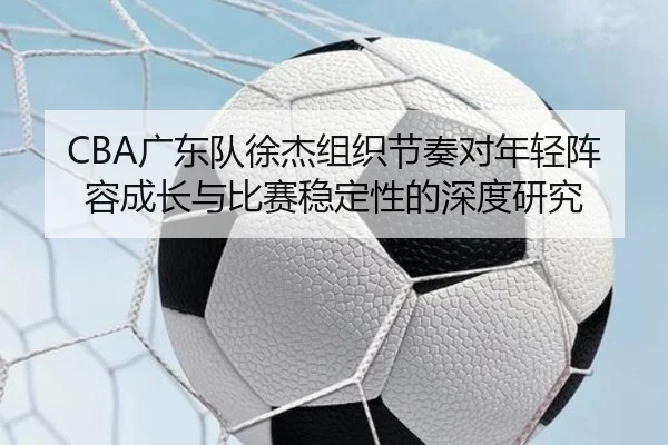 CBA广东队徐杰组织节奏对年轻阵容成长与比赛稳定性的深度研究