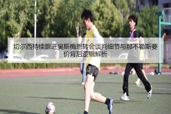 切尔西持续跟进奥斯梅恩转会谈判细节与那不勒斯要价背后逻辑解析